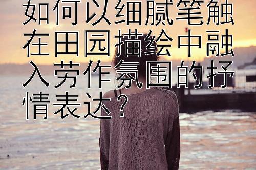 如何以细腻笔触在田园描绘中融入劳作氛围的抒情表达？