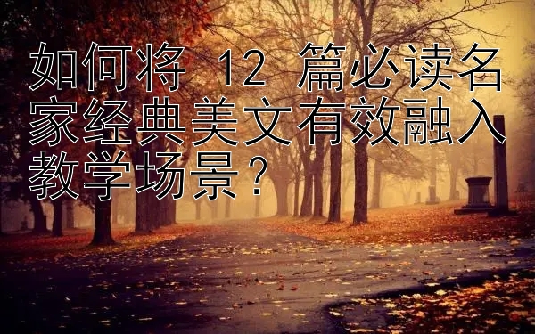 如何将 12 篇必读名家经典美文有效融入教学场景？