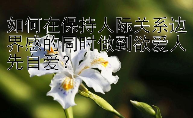 如何在保持人际关系边界感的同时做到欲爱人先自爱？