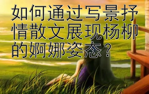 如何通过写景抒情散文展现杨柳的婀娜姿态？