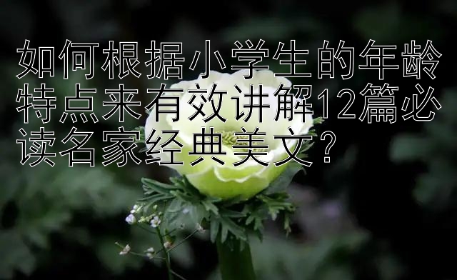 如何根据小学生的年龄特点来有效讲解12篇必读名家经典美文？