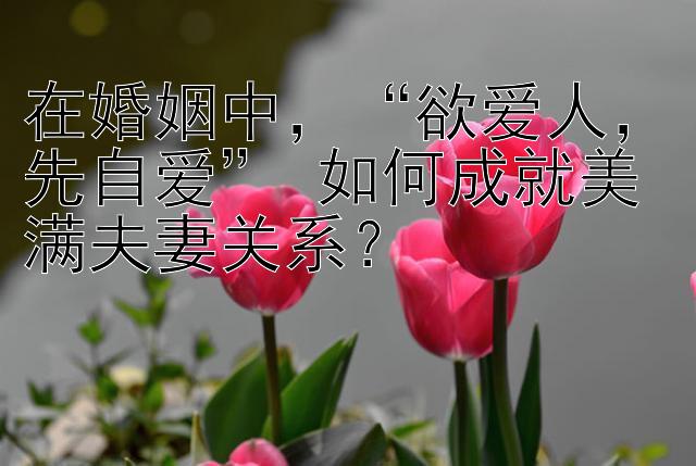 在婚姻中，“欲爱人，先自爱” 如何成就美满夫妻关系？