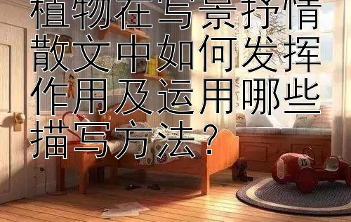 植物在写景抒情散文中如何发挥作用及运用哪些描写方法？