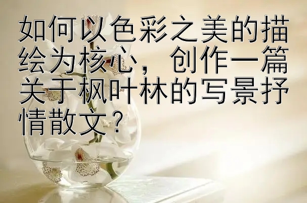 如何以色彩之美的描绘为核心，创作一篇关于枫叶林的写景抒情散文？