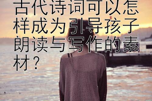 古代诗词可以怎样成为引导孩子朗读与写作的素材？