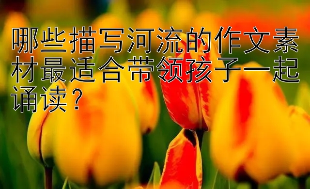 哪些描写河流的作文素材最适合带领孩子一起诵读？