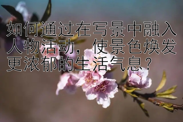 如何通过在写景中融入人物活动，使景色焕发更浓郁的生活气息？