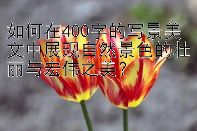 如何在400字的写景美文中展现自然景色的壮丽与宏伟之美？