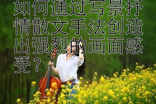 如何通过写景抒情散文手法创造出强烈的画面感受？