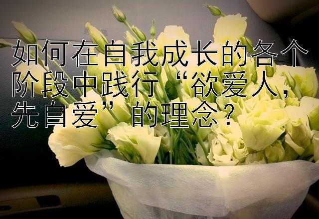 如何在自我成长的各个阶段中践行“欲爱人，先自爱”的理念？