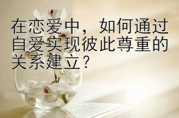 在恋爱中，如何通过自爱实现彼此尊重的关系建立？