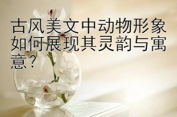 古风美文中动物形象如何展现其灵韵与寓意？